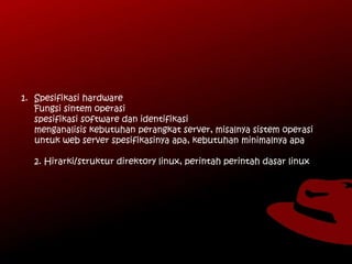 1. Spesifikasi hardware
Fungsi sintem operasi
spesifikasi software dan identifikasi
menganalisis kebutuhan perangkat server, misalnya sistem operasi
untuk web server spesifikasinya apa, kebutuhan minimalnya apa
2. Hirarki/struktur direktory linux, perintah perintah dasar linux
 