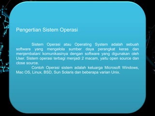 Pengertian Sistem Operasi
Sistem Operasi atau Operating System adalah sebuah
software yang mengelola sumber daya perangkat keras dan
menjembatani komunikasinya dengan software yang digunakan oleh
User. Sistem operasi terbagi menjadi 2 macam, yaitu open source dan
close source.
Contoh Operasi sistem adalah keluarga Microsoft Windows,
Mac OS, Linux, BSD, Sun Solaris dan beberapa varian Unix.
 