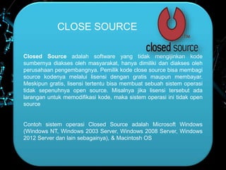 CLOSE SOURCE
Closed Source adalah software yang tidak mengijinkan kode
sumbernya diakses oleh masyarakat, hanya dimiliki dan diakses oleh
perusahaan pengembangnya. Pemilik kode close source bisa membagi
source kodenya melalui lisensi dengan gratis maupun membayar.
Meskipun gratis, lisensi tertentu bisa membuat sebuah sistem operasi
tidak sepenuhnya open source. Misalnya jika lisensi tersebut ada
larangan untuk memodifikasi kode, maka sistem operasi ini tidak open
source
Contoh sistem operasi Closed Source adalah Microsoft Windows
(Windows NT, Windows 2003 Server, Windows 2008 Server, Windows
2012 Server dan lain sebagainya), & Macintosh OS
 
