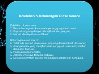 Kelebihan & Kekurangan Close Source
Kelebihan close source:
 Kestabilan terjamin karena ada penanggung jawab resmi.
 Support langsung dari pemilik aplikasi atau program.
 Mudah Mendapatkan sertifikasi.
Kekurangan close source:
 Tidak ada support khusus atau langsung dari pembuat (developer)
 Adanya lisensi yang mengharuskan pengguna untuk menyediakan
dana atau financial.
 Pengembangan terbatas.
 Aplikasi umumnya tersedia berbayar.
 Deteksi kelemahan aplikasi menunggu feedback dari pengguna.
 