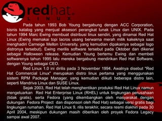 Pada tahun 1993 Bob Young bergabung dengan ACC Corporation,
bisnis katalog yang menjual aksesori perangkat lunak Linux dan UNIX. Pada
tahun 1994 Marc Ewing membuat distribusi linux sendiri, yang dinamai Red Hat
Linux (Ewing memakai topi lacros usang berwarna merah milik kakeknya saat
menghadiri Carneige Mellon University, yang kemudian dipakainya sebagai logo
distronya tersebut). Ewing merilis software tersebut pada Oktober dan dikenal
sebagai Halloween release. Kemudian Young bertemu Ewing dan membeli
softwarenya tahun 1995 lalu mereka bergabung mendirikan Red Hat Software,
dengan Young sebagai CEO.
Red Linux 1.0 ini dirilis pada 3 November 1994. Awalnya disebut "Red
Hat Commercial Linux" merupakan distro linux pertama yang menggunakan
sistem RPM Package Manager, yang kemudian diikuti beberapa distro lain,
seperti Mandriva Linux dan SUSE Linux.
Sejak 2003, Red Hat telah menghentikan produksi Red Hat Linux namun
mengeluarkan Red Hat Enterprise Linux (RHEL) untuk lingkungan perusahaan
(tidak gratis), serta Fedora (yang dikembangkan oleh masyarakat dengan
dukungan Fedora Project dan disponsori oleh Red Hat) sebagai versi gratis bagi
lingkungan rumahan. Red Hat Linux 9, rilis terakhir, secara resmi diakhiri pada 30
April 2004, meskipun dukungan masih diberikan oleh proyek Fedora Legacy
sampai awal 2007.
 
