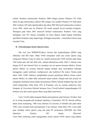 terbaik. Windows meluncurkan Windows 2000 sebagai penerus Windows NT. Pada
tahun ini juga meluncurkan windows ME sebagai versi terakhir Windows 95. Pada tahun
2001 windows XP mulai diperkenalkan dan tahun 2003 Microsoft meluncurkan windows
server 2003. untuk saat ini Windows XP masih menjadi favorit pemakai komputer.
Walaupun pada tahun 2007 microsoft berhasil meluncurkan Windows Vista yang
dilengkapi vitur 3D. Namun, keindahan ini harus dibayar mahal dengan kebutuhan
spesifikasi komputer yang sangat tinggi. Sehingga masyarakat – masyarakat tertentu yang
memakai Vista.

   B. Perkembangan Sistem Operasi Linux

       Jika asal usul MSDOS/Windows berasal dari pengembangan QDOS yang
dilakukan oleh Bill Gates. Maka UNIX merupakan salah satu sistem operasi yang
mengawali lahirnya Linux ke dunia ini. Sejarah kemunculan UNIX dimulai pada tahun
1965 ketika para ahli dari Bell Labs, sebuah laboratorium milik AT& T, bekerja sama
dengan M IT dan General Elect ric membuat sist em operasi bernama Multics. Sistem
operasi Multics ini awalnya didesain dengan harapan akan menciptakan beberapa
keunggulan, seperti multiuser, multiprosesor, dan multilevel file sistem. Namun pada
tahun 1969, AT&T akhirnya menghentikan proyek pembuatan Multics karena sistem
operasi Multics ini sudah tidak memenuhi tujuan semula. Dengan kata lain, proyek ini
mengalami hambatan karena dalam kenyataannya Multics banyak terdapat bugs dan sulit
sekali dioperasikan. Pada tahun 1991 di Finlandia, saat itu seorang mahasiswa ilmu
komputer di Universitas Helsinki bernama Linus Tovald berhasil mengembangkan OS
berbasis Unix dari sistem operasi Minix yang diberi nama linux.

       Linus Tovald sudah mengenal bahasa pemrograman sejak berumur 10 tahun. Saat
itu ia sering mengutak-atik komputer kakeknya, Commodore VIC-20. Karena hobinya
dalam dunia komputing, 1988 Linus diterima di Univerity of Helsinki dan pada tahun
1990, Linus memulai kelas pemrograman C per tamanya. Pada tahun 1991, Linus tidak
puas terhadap sistem operasi yang ada pada PC pertamanya (MS-DOS atau Disk
Operation             Sistem),             OS             buatan             Microsoft.
Linus lebih cenderung untuk menggunakan sistem operasi UNIX seperti yang dipakai
 