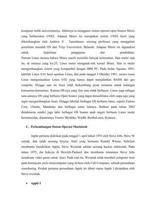 komputer milik universitasnya. Akhirnya ia mengganti sistem operasi open Source Minix
yang berbasiskan UNIX. Adapun Minix ini merupakan sistem UNIX kecil yang
dikembangkan oleh Andrew S . Tanenbaum, seorang professor yang menggeluti
penelitian masalah OS dari Vrije Universiteit, Belanda. Adapun Minix ini digunakan
untuk             keperluan            pengajaran            dan            pendidikan.
Namun Linus merasa bahwa Minix masih memiliki banyak kelemahan. Dan mulai saat
itu, di usianya yang ke-23, Linus mulai mengutak-atik kernel Minix. Dan ia mulai
mengembangkan sistem yang kompatibel dengan IBM PC. Pada bulan Agustus 1991,
lahirlah Linux 0.01 hasil oprekan Linus, dan pada tanggal 5 Oktober 1991, secara resmi
Linus mengumumkan Linux 0.02 yang hanya dapat menjalankan BASH dan gcc
compiler. Hingga saat ini linux telah berkembang pesat terutama untuk kalangan
komunitas-komunitas. Karena OS-nya yang free atau tidak berbayar, Linux juga sebagai
satu-satunya OS yang berbasis Open Source yang dapat dimodifiaksi oleh siapa saja yang
ingin mengembangkan linux. Hingga lahirlah berbagai OS berbasis linux, seperti Fedora
Core, Ubuntu, Mandrake dan berbagai nama lainnya. Bahkan pada tahun 2002
diindonesia sendiri juga lahir berbagai OS buatan anak negeri berbasis Linux mulai
bermunculan, diantaranya Trustix Merdeka, WinBI, RimbaLinux, Komura.

   C. Perkembangan Sistem Operasi Macintosh

        Apple pertama didirikan pada tanggal 1 april tahun 1976 oleh Steve Jobs, Steve W
ozniak, dan salah seorang Insyiur Atari yang bernama Ronald Wayne. Sebelum
membantu mendirikan Apple, Steve Wozniak adalah seorang hacker elektronik. Pada
tahun 1975, dia bekerja di Hewlett-Packard dan membantu temannya Steve Jobs
mendisain video game untuk Atari. Pada saat itu, Wozniak telah membeli computer time
pada bermacam jenis minicomputer yang di-host oleh Call Computer, sebuah perusahaan
timesharing. Produk pertama perusahaan Apple ini diberi nama Apple I diciptakan oleh
Steve wozniak.

   •    Apple I
 