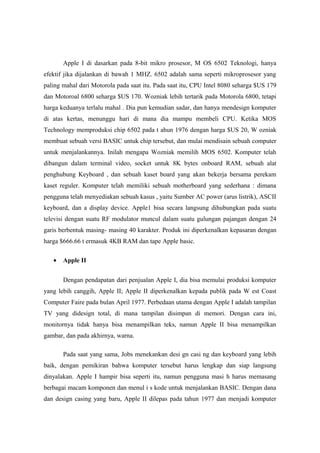 Apple I di dasarkan pada 8-bit mikro prosesor, M OS 6502 Teknologi, hanya
efektif jika dijalankan di bawah 1 MHZ. 6502 adalah sama seperti mikroprosesor yang
paling mahal dari Motorola pada saat itu. Pada saat itu, CPU Intel 8080 seharga $US 179
dan Motoroal 6800 seharga $US 170. Wozniak lebih tertarik pada Motorola 6800, tetapi
harga keduanya terlalu mahal . Dia pun kemudian sadar, dan hanya mendesign komputer
di atas kertas, menunggu hari di mana dia mampu membeli CPU. Ketika MOS
Technology memproduksi chip 6502 pada t ahun 1976 dengan harga $US 20, W ozniak
membuat sebuah versi BASIC untuk chip tersebut, dan mulai mendisain sebuah computer
untuk menjalankannya. Inilah mengapa Wozniak memilih MOS 6502. Komputer telah
dibangun dalam terminal video, socket untuk 8K bytes onboard RAM, sebuah alat
penghubung Keyboard , dan sebuah kaset board yang akan bekerja bersama perekam
kaset reguler. Komputer telah memiliki sebuah motherboard yang sederhana : dimana
pengguna telah menyediakan sebuah kasus , yaitu Sumber AC power (arus listrik), ASCII
keyboard, dan a display device. Apple1 bisa secara langsung dihubungkan pada suatu
televisi dengan suatu RF modulator muncul dalam suatu gulungan pajangan dengan 24
garis berbentuk masing- masing 40 karakter. Produk ini diperkenalkan kepasaran dengan
harga $666.66 t ermasuk 4KB RAM dan tape Apple basic.

   •   Apple II


       Dengan pendapatan dari penjualan Apple I, dia bisa memulai produksi komputer
yang lebih canggih, Apple II; Apple II diperkenalkan kepada publik pada W est Coast
Computer Faire pada bulan April 1977. Perbedaan utama dengan Apple I adalah tampilan
TV yang didesign total, di mana tampilan disimpan di memori. Dengan cara ini,
monitornya tidak hanya bisa menampilkan teks, namun Apple II bisa menampilkan
gambar, dan pada akhirnya, warna.

       Pada saat yang sama, Jobs menekankan desi gn casi ng dan keyboard yang lebih
baik, dengan pemikiran bahwa komputer tersebut harus lengkap dan siap langsung
dinyalakan. Apple I hampir bisa seperti itu, namun pengguna masi h harus memasang
berbagai macam komponen dan menul i s kode untuk menjalankan BASIC. Dengan dana
dan design casing yang baru, Apple II dilepas pada tahun 1977 dan menjadi komputer
 