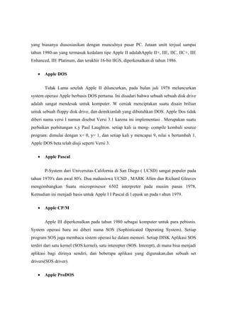 yang biasanya diasosiasikan dengan munculnya pasar PC. Jutaan unitt terjual sampai
tahun 1980-an yang termasuk kedalam tipe Apple II adalahApple II+, IIE, IIC, IIC+, IIE
Enhanced, IIE Platinum, dan terakhir 16-bit IIGS, diperkenalkan di tahun 1986.

   •   Apple DOS


       Tidak Lama setelah Apple II diluncurkan, pada bulan juli 1978 meluncurkan
system operasi Apple berbasis DOS pertama. Ini disadari bahwa sebuah sebuah disk drive
adalah sangat mendesak untuk komputer. W ozniak menciptakan suatu disain brilian
untuk sebuah floppy disk drive, dan demikianlah yang dibutuhkan DOS. Apple Dos tidak
diberi nama versi I namun disebut Versi 3.1 karena ini implementasi . Merupakan suatu
perbaikan perhitungan x.y Paul Laughton. setiap kali ia meng- compile kembali source
program: dimulai dengan x= 0, y= 1, dan setiap kali y mencapai 9, nilai x bertambah 1.
Apple DOS beta telah diuji seperti Versi 3.

   •   Apple Pascal


       P-System dari Universitas California di San Diego ( UCSD) sangat populer pada
tahun 1970′s dan awal 80′s. Dua mahasiswa UCSD , MARK Allen dan Richard Gleaves
mengembangkan Suatu microprosesor 6502 interpreter pada musim panas 1978,
Kemudian ini menjadi basis untuk Apple I I Pascal di l epask an pada t ahun 1979.

   •   Apple CP/M


       Apple III diperkenalkan pada tahun 1980 sebagai komputer untuk para pebisnis.
System operasi baru ini diberi nama SOS (Sophisticated Operating System). Setiap
program SOS juga membaca sistem operasi ke dalam memori. Setiap DISK Aplikasi SOS
terdiri dari satu kernel (SOS.kernel), satu interepter (SOS. Interept), di mana bisa menjadi
aplikasi bagi dirinya sendiri, dan beberapa aplikasi yang digunakan,dan sebuah set
drivers(SOS driver).

   •   Apple ProDOS
 
