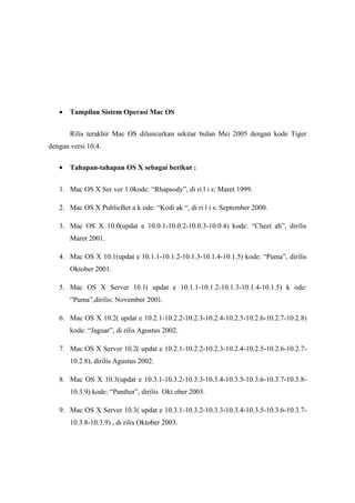 •   Tampilan Sistem Operasi Mac OS


       Rilis terakhir Mac OS diluncurkan sekitar bulan Mei 2005 dengan kode Tiger
dengan versi 10.4.

   •   Tahapan-tahapan OS X sebagai berikut :


   1. Mac OS X Ser ver 1.0kode: “Rhapsody”, di ri l i s: Maret 1999.

   2. Mac OS X PublicBet a k ode: “Kodi ak “, di ri l i s: September 2000.

   3. Mac OS X 10.0(updat e 10.0.1-10.0.2-10.0.3-10.0.4) kode: “Cheet ah”, dirilis
       Maret 2001.

   4. Mac OS X 10.1(updat e 10.1.1-10.1.2-10.1.3-10.1.4-10.1.5) kode: “Puma”, dirilis
       Oktober 2001.

   5. Mac OS X Server 10.1( updat e 10.1.1-10.1.2-10.1.3-10.1.4-10.1.5) k ode:
       “Puma”,dirilis: November 2001.

   6. Mac OS X 10.2( updat e 10.2.1-10.2.2-10.2.3-10.2.4-10.2.5-10.2.6-10.2.7-10.2.8)
       kode: “Jaguar”, di rilis Agustus 2002.

   7. Mac OS X Server 10.2( updat e 10.2.1-10.2.2-10.2.3-10.2.4-10.2.5-10.2.6-10.2.7-
       10.2.8), dirilis Agustus 2002.

   8. Mac OS X 10.3(updat e 10.3.1-10.3.2-10.3.3-10.3.4-10.3.5-10.3.6-10.3.7-10.3.8-
       10.3.9) kode: “Panther”, dirilis Okt ober 2003.

   9. Mac OS X Server 10.3( updat e 10.3.1-10.3.2-10.3.3-10.3.4-10.3.5-10.3.6-10.3.7-
       10.3.8-10.3.9) , di rilis Oktober 2003.
 