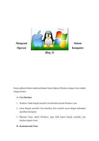 Mengenal                                                          Sistem
    Operasi                                                        Komputer
                                    (Bag. 3)




Secara aplikasi berikut adalah perbedaan Sistem Operasi Windows dengan Linux adalah
sebagai berikut :

   A. User Interface

   1. Windows Tidak banyak memiliki User Interface kecuali Windows vista

   2. Linux Banyak memiliki User Interface, bisa memilih sesuai dengan kebutuhan
       spesifikasi Komputer.

   3. Macintos Sama seperti Windows, Juga tidak begitu banyak memiliki user
       interface seperti Linux.

   B. Keamanan dan Virus
 