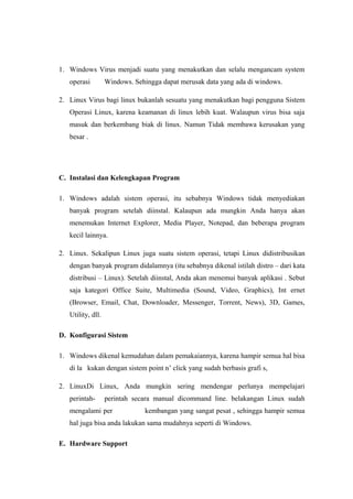 1. Windows Virus menjadi suatu yang menakutkan dan selalu mengancam system
   operasi         Windows. Sehingga dapat merusak data yang ada di windows.

2. Linux Virus bagi linux bukanlah sesuatu yang menakutkan bagi pengguna Sistem
   Operasi Linux, karena keamanan di linux lebih kuat. Walaupun virus bisa saja
   masuk dan berkembang biak di linux. Namun Tidak membawa kerusakan yang
   besar .




C. Instalasi dan Kelengkapan Program

1. Windows adalah sistem operasi, itu sebabnya Windows tidak menyediakan
   banyak program setelah diinstal. Kalaupun ada mungkin Anda hanya akan
   menemukan Internet Explorer, Media Player, Notepad, dan beberapa program
   kecil lainnya.

2. Linux. Sekalipun Linux juga suatu sistem operasi, tetapi Linux didistribusikan
   dengan banyak program didalamnya (itu sebabnya dikenal istilah distro – dari kata
   distribusi – Linux). Setelah diinstal, Anda akan menemui banyak aplikasi . Sebut
   saja kategori Office Suite, Multimedia (Sound, Video, Graphics), Int ernet
   (Browser, Email, Chat, Downloader, Messenger, Torrent, News), 3D, Games,
   Utility, dll.

D. Konfigurasi Sistem

1. Windows dikenal kemudahan dalam pemakaiannya, karena hampir semua hal bisa
   di la kukan dengan sistem point n’ click yang sudah berbasis grafi s,

2. LinuxDi Linux, Anda mungkin sering mendengar perlunya mempelajari
   perintah-       perintah secara manual dicommand line. belakangan Linux sudah
   mengalami per               kembangan yang sangat pesat , sehingga hampir semua
   hal juga bisa anda lakukan sama mudahnya seperti di Windows.

E. Hardware Support
 