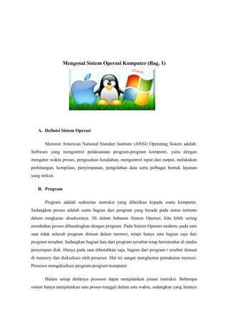 Mengenal Sistem Operasi Komputer (Bag. 1)




   A. Definisi Sistem Operasi

       Menurut American National Standart Institute (ANSI) Operating Sistem adalah:
Software yang mengontrol pelaksanaan program-program komputer, yaitu dengan
mengatur waktu proses, pengecekan kesalahan, mengontrol input dan output, melakukan
perhitungan, kompilasi, penyimpanan, pengolahan data serta pelbagai bentuk layanan
yang terkait.

   B. Program

       Program adalah sederetan instruksi yang diberikan kepada suatu komputer.
Sedangkan proses adalah suatu bagian dari program yang berada pada status tertentu
dalam rangkaian eksekusinya. Di dalam bahasan Sistem Operasi, kita lebih sering
membahas proses dibandingkan dengan program. Pada Sistem Operasi modern, pada satu
saat tidak seluruh program dimuat dalam memori, tetapi hanya satu bagian saja dari
program tersebut. Sedangkan bagian lain dari program tersebut tetap beristirahat di media
penyimpan disk. Hanya pada saat dibutuhkan saja, bagian dari program t ersebut dimuat
di memory dan dieksekusi oleh prosesor. Hal ini sangat menghemat pemakaian memori.
Prosesor mengeksekusi program-program komputer.

       Dalam setiap detiknya prosesor dapat menjalankan jutaan instruksi. Beberapa
sistem hanya menjalankan satu proses tunggal dalam satu waktu, sedangkan yang lainnya
 