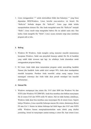 1. Linux menggunakan “/” untuk memisahkan folder dan bukannya “” yang biasa
   digunakan DOS/Windows. Linux bersifat case-sensitive, ini berarti file
   “Hello.txt”   berbeda   dengan   file   “hello.txt”.   Linux   juga   tidak   terlalu
   memperhatikan ekstensi file. Jika Anda mengubah nama file “Hello.txt” menjadi
   “Hello”, Linux masih tetap mengetahui bahwa file ini adalah suatu teks. Dan
   ketika Anda mengklik file “Hello”, Linux secara otomatis tetap akan membuka
   program edit or teks.




I. Defrag

1. Windows Di Windows, Anda mungkin sering menemui masalah menurunnya
   kecepatan Windows. Salah satu penyebab biasanya adalah file file di harddisk
   yang sudah tidak tersusun rapi lagi. itu sebabnya Anda disarankan untuk
   menggunakan program Defrag.

2. Di Linux Anda tidak akan menemukan program untuk men-defrag harddisk
   Namun jika harddisk Anda sudah terisi sampai 99% Anda akan mendapatkan
   masalah kecepatan. Pastikan Anda memiliki cukup ruang supaya Linux
   menangani sistemnya dan Anda tidak akan pernah mendapat kan masalah
   deframentasi .

J. Sistem File

1. Windows mempunyai dua sistem file. FAT (dari DOS dan Windows 9x) dan
   NTFS (dari Windows NT/2000/XP). Anda bisa membaca dan bahkan menyimpan
   file di sistem FAT dan NTFS milik W indows. Hal ini tidak berlaku sebaliknya,
   Windows tidak akan bisa membaca atau menyimpan file di sistem Linux. Seperti
   halnya Windows, Linux memiliki beberapa macam file sistem, diantaranya Reiser
   FS atau Ext 3. Sistem ini dalam beberapa hal lebih bagus dari FAT atau NTFS
   mIlIk    Windows karena mengimplementasikan suatu tehnik yang disebut
   journaling. Jurnal ini menyimpan catatan tentang si sitem file. Saat sistem Linux
 