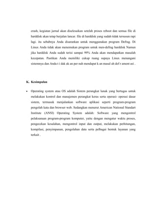 crash, kegiatan jurnal akan diselesaikan setelah proses reboot dan semua file di
    harddisk akan tetap berjalan lancar. file di harddisk yang sudah tidak tersusun rapi
    lagi. itu sebabnya Anda disarankan untuk menggunakan program Defrag. Di
    Linux Anda tidak akan menemukan program untuk men-defrag harddisk Namun
    jika harddisk Anda sudah terisi sampai 99% Anda akan mendapatkan masalah
    kecepatan. Pastikan Anda memiliki cukup ruang supaya Linux menangani
    sistemnya dan Anda t i dak ak an per nah mendapat k an masal ah def r ament asi .




K. Kesimpulan

•   Operating system atau OS adalah Sistem perangkat lunak yang bertugas untuk
    melakukan kontrol dan manajemen perangkat keras serta operasi- operasi dasar
    sistem, termasuk menjalankan software aplikasi seperti program-program
    pengolah kata dan browser web. Sedangkan menurut American National Standart
    Institute (ANSI) Operating System adalah: Software yang mengontrol
    pelaksanaan program-program komputer, yaitu dengan mengatur waktu proses,
    pengecekan kesalahan, mengontrol input dan output, melakukan perhitungan,
    kompilasi, penyimpanan, pengolahan data serta pelbagai bentuk layanan yang
    terkait .
 