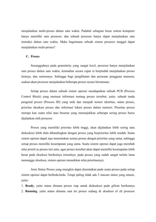 menjalankan multi-proses dalam satu waktu. Padahal sebagian besar sistem komputer
hanya memiliki satu prosesor, dan sebuah prosesor hanya dapat menjalankan satu
instruksi dalam satu waktu. Maka bagaimana sebuah sistem prosesor tunggal dapat
menjalankan multi-proses?

   C. Proses

         Sesungguhnya pada granularity yang sangat kecil, prosesor hanya menjalankan
satu proses dalam satu waktu, kemudian secara cepat ia berpindah menjalankan proses
lainnya, dan seterusnya. Sehingga bagi penglihatan dan perasaan pengguna manusia,
seakan-akan prosesor menjalankan beberapa proses secara bersamaan.

         Setiap proses dalam sebuah sistem operasi mendapatkan sebuah PCB (Process
Control Block) yang memuat informasi tentang proses tersebut, yaitu: sebuah tanda
pengenal proses (Process ID) yang unik dan menjadi nomor identitas, status proses,
prioritas eksekusi proses dan informasi lokasi proses dalam memori. Prioritas proses
merupa kan suatu nilai atau besaran yang menunjukkan seberapa sering proses harus
dijalankan oleh prosesor.

         Proses yang memiliki prioritas lebih tinggi, akan dijalankan lebih sering atau
dieksekusi lebih dulu dibandingkan dengan proses yang berprioritas lebih rendah. Suatu
sistem operasi dapat saja menentukan semua proses dengan prioritas yang sama, sehingga
setiap proses memiliki kesempatan yang sama. Suatu sistem operasi dapat juga merubah
nilai priorit as proses tert entu, agar proses tersebut akan dapat memiliki kesempatan lebih
besar pada eksekusi berikutnya (misalnya: pada proses yang sudah sangat terlalu lama
menunggu eksekusi, sistem operasi menaikkan nilai prioritasnya).

         Jenis Status Proses yang mungkin dapat disematkan pada suatu proses pada setiap
sistem operasi dapat berbeda-beda. Tetapi paling tidak ada 3 macam status yang umum,
yaitu:
1. Ready, yaitu status dimana proses siap untuk dieksekusi pada giliran berikutnya
2. Running, yaitu status dimana saat ini proses sedang di eksekusi ol eh prosesor
 