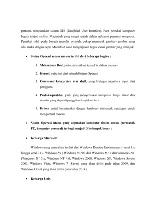 pertama mengunakan sistem GUI (Graphical User Interface). Para pemakai komputer
begitu takjub melihat Macintosh yang sangat ramah dalam melayani pemakai komputer.
Pemakai tidak perlu banyak menulis perintah, cukup menunjuk gambar- gambar yang
ada, maka dengan cepat Macintosh akan mengerjakan tugas sesuai gambar yang ditunjuk.

   •   Sistem Operasi secara umum terdiri dari beberapa bagian :

          1. Mekanisme Boot, yaitu meletakkan kernel ke dalam memory

          2. Kernel, yaitu inti dari sebuah Sistem Operasi

          3. Command Interpreter atau shell, yang bertugas membaca input dari
              pengguna

          4. Pustaka-pustaka, yaitu yang menyediakan kumpulan fungsi dasar dan
              standar yang dapat dipanggil oleh aplikasi lai n

          5. Driver untuk berinteraksi dengan hardware eksternal, sekaligus untuk
              mengontrol mereka.

   •   Sistem Operasi utama yang digunakan komputer sistem umum (termasuk
       PC, komputer personal) terbagi menjadi 3 kelompok besar :

   •   Keluarga Microsoft


       Windows-yang antara lain terdiri dari Windows Desktop Environment ( versi 1.x
hingga versi 3.x) , Windows 9x ( Windows 95, 98, dan Windows ME), dan Windows NT
(Windows NT 3.x, Windows NT 4.0, Windows 2000, Windows XP, Windows Server
2003, Windows Vista, Windows 7 (Seven) yang akan dirilis pada tahun 2009, dan
Windows Orient yang akan dirilis pada tahun 2014).

   •   Keluarga Unix
 