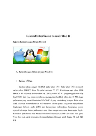 Mengenal Sistem Operasi Komputer (Bag. 2)

Sejarah Perkembangan Sistem Operasi




   A. Perkembangan Sistem Operasi Window s



   •   Periode 1980-an


       Setelah sukses dengan MS-DOS pada tahun 1981. Pada tahun 1983 microsoft
meluncurkan MS-DOS Versi 2.0 pada komputer PC XT. Selanjutnya pada tahun 1984
MS DOS 3.0 Microsoft meluncurkan MS DOS 3.0 untuk PC AT yang menggunakan chip
Intel 80286 dan yang mulai mendukung penggunaan harddisk lebih dari 10 MB. Juga
pada tahun yang sama diluncurkan MS-DOS 3.1 yang mendukung jaringan. Pada tahun
1985 Microsoft memperkenalkan MS Windows, sistem operasi yang telah menyediakan
lingkungan berbasis grafis (GUI) dan kemampuan multitasking. Sayangnya sistem
operasi ini sangat buruk performanya dan tidak mampu menyamai kesuksesan Apple.
Kemudian pada tahun 1986 Microsoft kembali meluncurkan MS-DOS versi baru yaitu
Versi 3.2. pada versi ini microsoft menambahkan dukungan untuk floppy 3.5 inch 720
KB.
 