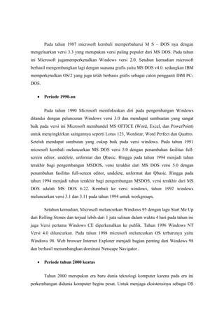 Pada tahun 1987 microsoft kembali memperbaharui M S – DOS nya dengan
mengeluarkan versi 3.3 yang merupakan versi paling populer dari MS DOS. Pada tahun
ini Microsoft jugamemperkenalkan Windows versi 2.0. Setahun kemudian microsoft
berhasil mengembangkan lagi dengan suasana grafis yaitu MS DOS v4.0. sedangkan IBM
memperkenalkan OS/2 yang juga telah berbasis grafis sebagai calon pengganti IBM PC-
DOS.

   •   Periode 1990-an


       Pada tahun 1990 Microsoft memfokuskan diri pada pengembangan Windows
ditandai dengan peluncuran Windows versi 3.0 dan mendapat sambuatan yang sangat
baik pada versi ini Microsoft membundel MS OFFICE (Word, Excel, dan PowerPoint)
untuk menyingkirkan saingannya seperti Lotus 123, Wordstar, Word Perfect dan Quattro.
Setelah mendapat sambutan yang cukup baik pada versi windows. Pada tahun 1991
microsoft kembali meluncurkan MS DOS versi 5.0 dengan penambahan fasilitas full-
screen editor, undelete, unformat dan Qbasic. Hingga pada tahun 1994 menjadi tahun
terakhir bagi pengembangan MSDOS, versi terakhir dari MS DOS versi 5.0 dengan
penambahan fasilitas full-screen editor, undelete, unformat dan Qbasic. Hingga pada
tahun 1994 menjadi tahun terakhir bagi pengembangan MSDOS, versi terakhir dari MS
DOS adalah MS DOS 6.22. Kembali ke versi windows, tahun 1992 windows
meluncurkan versi 3.1 dan 3.11 pada tahun 1994 untuk workgroups.

       Setahun kemudian, Microsoft meluncurkan Windows 95 dengan lagu Start Me Up
dari Rolling Stones dan terjual lebih dari 1 juta salinan dalam waktu 4 hari pada tahun ini
juga Versi pertama Windows CE diperkenalkan ke publik. Tahun 1996 Windows NT
Versi 4.0 diluncurkan. Pada tahun 1998 microsoft meluncurkan OS terbarunya yaitu
Windows 98. Web browser Internet Explorer menjadi bagian penting dari Windows 98
dan berhasil menumbangkan dominasi Netscape Navigator .

   •   Periode tahun 2000 keatas


       Tahun 2000 merupakan era baru dunia teknologi komputer karena pada era ini
perkembangan didunia komputer begitu pesat. Untuk menjaga eksistensinya sebagai OS
 