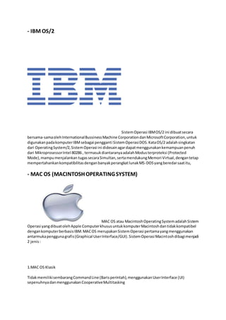 - IBM OS/2
SistemOperasi IBMOS/2 ini dibuatsecara
bersama-samaolehInternationalBussinessMachine CorporationdanMicrosoftCorporation,untuk
digunakanpadakomputerIBMsebagai pengganti SistemOperasiDOS.KataOS/2 adalahsingkatan
dari OperatingSystem/2,SistemOperasi ini didesainagardapatmenggunakankemampuanpenuh
dari MikroprosessorIntel 80286 , termasukdiantaranyaadalahModusterproteksi (Protected
Mode),mampumenjalankan tugassecaraSimultan,sertamendukungMemori Virtual,dengantetap
mempertahankankompatibilitasdenganbanyakperangkatlunakMS-DOSyangberedarsaatitu,
- MAC OS (MACINTOSHOPERATINGSYSTEM)
MAC OS atau MacintoshOperatingSystemadalahSistem
Operasi yangdibuatolehApple ComputerkhususuntukkomputerMacintoshdantidakkompatibel
dengankomputerberbasisIBM.MACOS merupakanSistemOperasi pertamayangmenggunakan
antarmukapenggunagrafis(Graphical UserInterface/GUI).SistemOperasi Macintoshdibagimenjadi
2 jenis:
1.MAC OS Klasik
TidakmemilikisembarangCommandLine (Barisperintah),menggunakanUserInterface (UI)
sepenuhnyadanmenggunakanCooperativeMultitasking
 