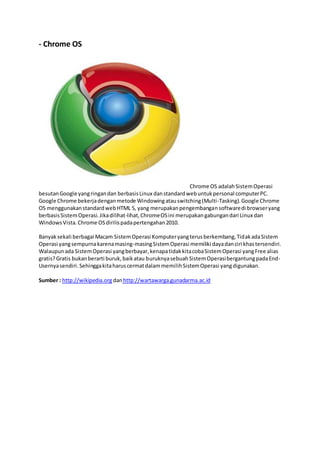 - Chrome OS
Chrome OS adalahSistemOperasi
besutanGoogle yangringandan berbasisLinux danstandardwebuntukpersonal computerPC.
Google Chrome bekerjadenganmetode Windowingatauswitching(Multi-Tasking).Google Chrome
OS menggunakanstandardwebHTML 5, yang merupakanpengembangansoftwaredi browseryang
berbasisSistemOperasi.Jikadilihat-lihat,ChromeOSini merupakangabungandari Linux dan
WindowsVista.Chrome OSdirilispadapertengahan2010.
Banyaksekali berbagai Macam SistemOperasi Komputeryangterusberkembang,TidakadaSistem
Operasi yangsempurnakarenamasing-masingSistemOperasi memiliki dayadanciri khastersendiri.
Walaupunada SistemOperasi yangberbayar,kenapatidakkitacobaSistemOperasi yangFree alias
gratis?Gratis bukanberarti buruk,baikatau buruknyasebuahSistemOperasibergantungpadaEnd-
Usernyasendiri.SehinggakitaharuscermatdalammemilihSistemOperasi yangdigunakan.
Sumber : http://wikipedia.org danhttp://wartawarga.gunadarma.ac.id
 