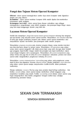 Fungsi dan Tujuan Sistem Operasi Komputer
Efisiensi : sistem operasi memungkinkan sumber daya sistem komputer untuk digunakan
dengan cara yang efisiensi
Kemudahan : sistem operasi membuat komputer lebih mudah dipakai dan memberikan
kenyamanan untuk pengguna.
Kemampuan berevolusi : sistem operasi harus disusun sedemikian rupa sehingga
memungkinkan pengembangan yang efektif, pengujian, dan penerapan fungsi-fungsi sistem
yang baru tanpa mengganggu layanan yang telah ada.
Layanan Sistem Operasi Komputer
Setelah kita mempelajari fungsi dan tujuan sistem operasi komputer sekarang kita mengenal
apa saja layanan yang ada pada system operasi tersebut. Menyediakan user interface atau bisa
di sebut juga dengan pembuatan program yaitu dimana system operasi memberikan atau
menyediakaan layanan dan fasilitas para pemrogram untuk menulis program.
Menyediakan program execution yaitu eksekusi program dimana semua instruksi-instruksi
atau data-data harus dimuat ke memori utama. Menyediakan I/O operations yang artinya
semua sistem operasi mengambil alih dalam proses input yang rumit dan juga sinyal kendali
agar pengguna dapat berfikir dengan mudah dan perangkat pun dapat memberikan output
sesuai dengan keinginan dari si pemprogram. Menyediakan file-system manipulation yang
artinya berkas atau juga bisa di sebut file-system mempunyai mekanisme proteksi dari sistem
operasi untuk mengendalikan pengaksesan terhadap file-system.
Menyediakan system communications / networking yang artinya pada pengaksesan semua
dapat di akses atau digunakan bersama (shared system). Mampu melakukan error detection
yang artinya system operasi mampu menyelesaikan konflik-konflik dalam pembuatan
sumberdaya.
Mampu melakukan resource Sharing yang mana pemakai dapat berbagi sumberdaya . Ada
fasilitas security artinya sistem operasi mampu memberikan sebuah tanggapan yang
menjelaskan kesalahan yang terjadi. Fasilitas accounting system dimana sistem operasi yang
bagus mengumpulkan data statistic penggunaan beragam sumber-daya sekaligus
memonitoring parameter kinerja.
SEKIAN DAN TERIMAKASIH
SEMOGA BERMANFAAF
 