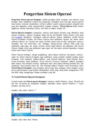 Pengertian Sistem Operasi
Pengertian Sistem operasi Komputer adalah perangkat lunak komputer atau software yang
bertugas untuk melakukan kontrol dan manajemen perangkat keras dan juga operasi-operasi
dasar sistem, termasuk menjalankan software aplikasi seperti program-program pengolah data
yang bisa digunakan untuk mempermudah kegiatan manusia. Sistem Operasi dalam bahasa
Inggrisnya disebut Operating System, atau biasa di singkat dengan OS.
Sistem Operasi komputer merupakan software pada lapisan pertama yang diletakkan pada
memori komputer, (memori komputer dalam hal ini ada Hardisk, bukan memory ram) pada
saat komputer dinyalakan. Sedangkan software-software lainnya dijalankan setelah Sistem
Operasi Komputer berjalan, dan Sistem Operasi akan melakukan layanan inti umum untuk
software-software itu. Layanan inti umum tersebut seperti akses ke disk, manajemen memori,
skeduling task, dan antar-muka user. Sehingga masing-masing software tidak perlu lagi
melakukan tugas-tugas inti umum tersebut, karena dapat dilayani dan dilakukan oleh Sistem
Operasi. Bagian kode yang melakukan tugas-tugas inti dan umum tersebut dinamakan dengan
kernel suatu Sistem Operasi.
Sistem Operasi berfungsi sebagai penghubung antara lapisan hardware dan lapisan software.
selain itu, Sistem Operasi komputer juga melakukan semua perintah perintah penting dalam
komputer, serta menjamin aplikasi-aplikasi yang berbeda fungsinya dapat berjalan lancar
secara bersamaan tanpa hambatan. Sistem Operasi Komputer menjamin aplikasi perangkat
lunak lainnya bisa memakai memori, melakukan input serta output terhadap peralatan lain, dan
mempunya akses kepada sistem file. Jika beberapa aplikasi berjalan secara bersamaan, maka
Sistem Operasi Komputer akan mengatur jadwal yang tepat, sehingga sebisa mungkin semua
proses pada komputer yang berjalan mendapatkan waktu yang cukup untuk menggunakan CPU
dan tidak saling mengganggu dengan perangkat yang lain.
Â Contoh Sistem Operasi Komputer
Contoh-contoh dari Sistem operasi Komputer misalnya adalah Windows, Linux, MacOS, dan
lain lain. Di bawah ini merupakan tampilan antarmuka sistem operasi Windows 7, Linux
(ubuntu), dan Mac OS X
tampilan antar muka windows 7
tampilan antar muka linux Ubuntu
 