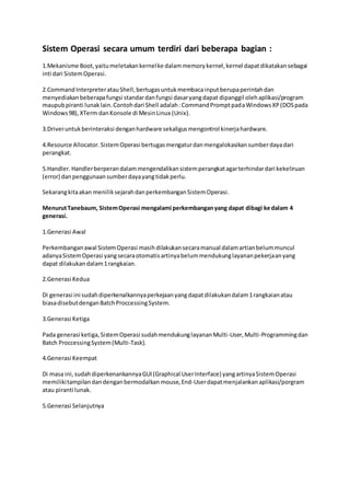 Sistem Operasi secara umum terdiri dari beberapa bagian :
1.Mekanisme Boot,yaitumeletakankernelke dalammemorykernel,kernel dapatdikatakansebagai
inti dari SistemOperasi.
2.CommandInterpreteratauShell,bertugasuntukmembacainputberupaperintahdan
menyediakanbeberapafungsi standardanfungsi dasaryangdapat dipanggil olehaplikasi/program
maupubpiranti lunaklain.Contohdari Shell adalah:CommandPromptpadaWindowsXP(DOSpada
Windows98),XTerm danKonsole di MesinLinux (Unix).
3.Driveruntukberinteraksi denganhardware sekaligusmengontrol kinerjahardware.
4.Resource Allocator.SistemOperasi bertugasmengaturdanmengalokasikansumberdayadari
perangkat.
5.Handler.Handlerberperandalammengendalikansistemperangkatagarterhindardari kekeliruan
(error) danpenggunaansumberdayayangtidakperlu.
Sekarangkitaakan meniliksejarahdanperkembanganSistemOperasi.
MenurutTanebaum, SistemOperasi mengalami perkembanganyang dapat dibagi ke dalam 4
generasi.
1.Generasi Awal
Perkembanganawal SistemOperasi masihdilakukansecaramanual dalamartianbelummuncul
adanyaSistemOperasi yangsecaraotomatisartinyabelummendukunglayananpekerjaanyang
dapat dilakukandalam1rangkaian.
2.Generasi Kedua
Di generasi ini sudahdiperkenalkannyaperkejaanyangdapatdilakukandalam1rangkaianatau
biasadisebutdenganBatchProccessingSystem.
3.Generasi Ketiga
Pada generasi ketiga,SistemOperasi sudahmendukunglayananMulti-User,Multi-Programmingdan
Batch ProccessingSystem(Multi-Task).
4.Generasi Keempat
Di masa ini,sudahdiperkenankannyaGUI(Graphical UserInterface) yangartinyaSistemOperasi
memilikitampilandandenganbermodalkan mouse,End-Userdapatmenjalankanaplikasi/porgram
atau piranti lunak.
5.Generasi Selanjutnya
 