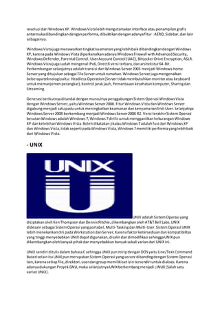 revolusi dari WindowsXP.WindowsVistalebihmengutamakaninterface ataupenampilangrafis
antarmukadibandingkandenganperforma,dibuktikandenganadanyafitur :AERO,Sidebar,danlain
sebagainya.
WindowsVistajugamenawarkantingkatkeamananyanglebihbaikdibandingkandenganWindows
XP,karenapada WindowsVistadiperkenalkanadanyaWindowsFirewall withAdvancedSecurity,
WindowsDefender,ParentalControl,UserAccountControl (UAC),BitLockerDrive Encryption,ASLR.
WindowsVistajugasudahmengenal IPv6,DirectXversi terbaru,danarsitekstur64-Bit.
Perkembanganselanjutnyaadalahtransisi dari WindowsServer2003 menjadi WindowsHome
Serveryangditujukansebagai FileServeruntukrumahan.WindowsServerjugamengenalkan
beberapateknologiyaitu:HeadlessOperation(Servertidakmembutuhkanmonitorataukeyboard
untukmemanjemenperangkat),Kontrol jarakjauh,Pemantauankesehatankomputer,Sharingdan
Streaming.
Generasi berikutnyaditandai denganmunculnyapenggabunganSistemOperasi WindowsVista
denganWindowsServer,yaituWindowsServer2008. Fitur WindowsVistadanWindowsServer
digabungmenjadi satupaduuntukmeningkatkankeamanandankenyamananEnd-User.Selanjutnya
WindowsServer2008 berkembangmenjadi WindowsServer2008 R2. Versi terakhirSistemOperasi
besutanWindowsadalahWindows7,Windows7dirilisuntukmenggantikankekuranganWindows
XP dankelebihanWindowsVista.Bolehdikatakan jikalauWindows7adalahfusi dari WindowsXP
dan WindowsVista,tidakseperti padaWindowsVista,Windows7memilikiperformayanglebihbaik
dari WindowsVista.
- UNIX
UNIX adalahSistemOperasi yang
diciptakanolehKenThompsondanDennisRitchie,dikembangkanolehAT&TBell Labs.UNIX
didesainsebagai SistemOperasi yangportabel,Multi-TaskingdanMulti-User.SistemOperasi UNIX
lebihmenekankandiri padaWorkstationdanServer,Karenafaktorketersediaandankompatibilitas
yang tinggi menyebabkan UNIXdapatdigunakan,disalindandimodifikasi sehinggaUNIXpun
dikembangkanolehbanyakpihakdanmenyebabkanbanyaksekali variandari UNIXini.
UNIX sendiri ditulisdalambahasaCsehinggaUNIXpunmiripdenganDOSyaituLine/TextCommand
Basedselain ituUNIXpunmerupakanSistemOperasi yangsecure dibandingdenganSistemOperasi
lain,karenasetiapfile,direktori,userdangroupmemilikisetizintersendiri untukdiakses.Karena
adanyadukunganProyekGNU,maka selanjutnyaUNIXberkembangmenjadi LINUX(Salahsatu
varianUNIX).
 