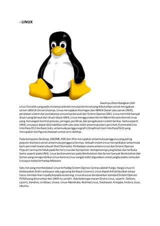 - LINUX
Awalnyadikembangkanoleh
LinusTorvaldsyangpada mulanyasekedaremulasiterminalyangdibutuhkanuntukmengakses
serverUNIXdi Universitasnya.Linux merupakankloningandari MINIX(SalahsatuvarianUNIX),
peralatansistemdanpustakanyaumumnyaberasal dari SistemOperasi GNU.Linux memiliki banyak
disainyangberasal dari disaindasarUNIX,Linux menggunakanKernelMonilitikyaituKernel Linux
yang menangani kontrol prosses,jaringan,periferal,danpengaksesansistemberkas.Samaseperti
UNIX,Linuxpundapatdikendalikanolehsatuataulebihantarmukabarisperintah(CommandLine
Interface/CLI) berbasisteks,antarmukapenggunagrafis(Graphical UserInterface/GUI) yang
merupakankonfigurasibawaanuntukversi dektop.
Pada komputerDesktop,GNOME,KDEdan Xfce merupakanantarmukapenggunayangpaling
populerdiantaravarianantarmukapenggunalainnya.SebuahsistemLinux menyediakanantarmuka
barisperintahlewatsebuahShell(Konsole).Perbedaanutamaantara Linux danSistemOperasi
PopulerlainnyaterletakpadaKernelLinux dankomponen-komponennyayangbebasdanterbuka.
Sama seperti padaUNIX,Linux berkonsentrasi padaWorkstationdanServerbanyakWorkstationdan
ServeryangmengandalkanLinux karenaLinux sangatstabil digunakanuntukjangkawaktulamadan
Linuxpunkebal terhadapMalware.
Satu hal yang membedakanLinux terhadapSistemOperasi lainnyaadalahharga.Harga Linux ini
kebanyakanGratiswalaupunadajugayang berbayar(Lisensi).Linux dapatdidistribusikantanpa
harus memberikanroyaltykepadaseseorang.LinuxdisusunberdasarkanstandardSistemOperasi
POSIXyangditurunkandari UNIXitu sendiri.AdabeberapamacamDistroLinux,seperti :Debian,
Lycoris,Xandros,Lindows,Linare,Linux-Mandrake,RedHatLinux,Slackware,Knoppix,Fedora,Suse,
Ubuntu.
 