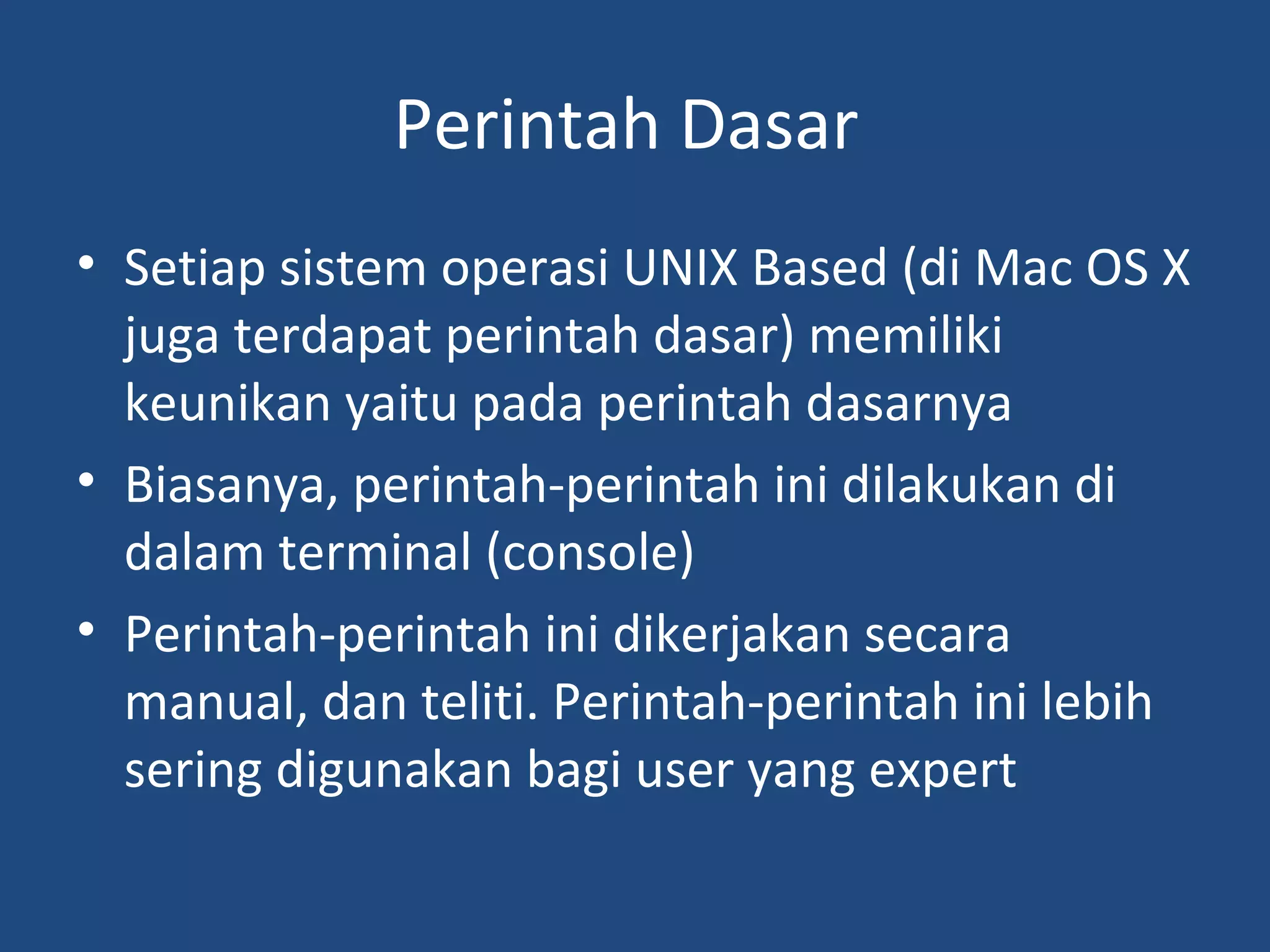 Perintah Dasar 
• Setiap sistem operasi UNIX Based (di Mac OS X 
juga terdapat perintah dasar) memiliki 
keunikan yaitu pada perintah dasarnya 
• Biasanya, perintah-perintah ini dilakukan di 
dalam terminal (console) 
• Perintah-perintah ini dikerjakan secara 
manual, dan teliti. Perintah-perintah ini lebih 
sering digunakan bagi user yang expert 
 