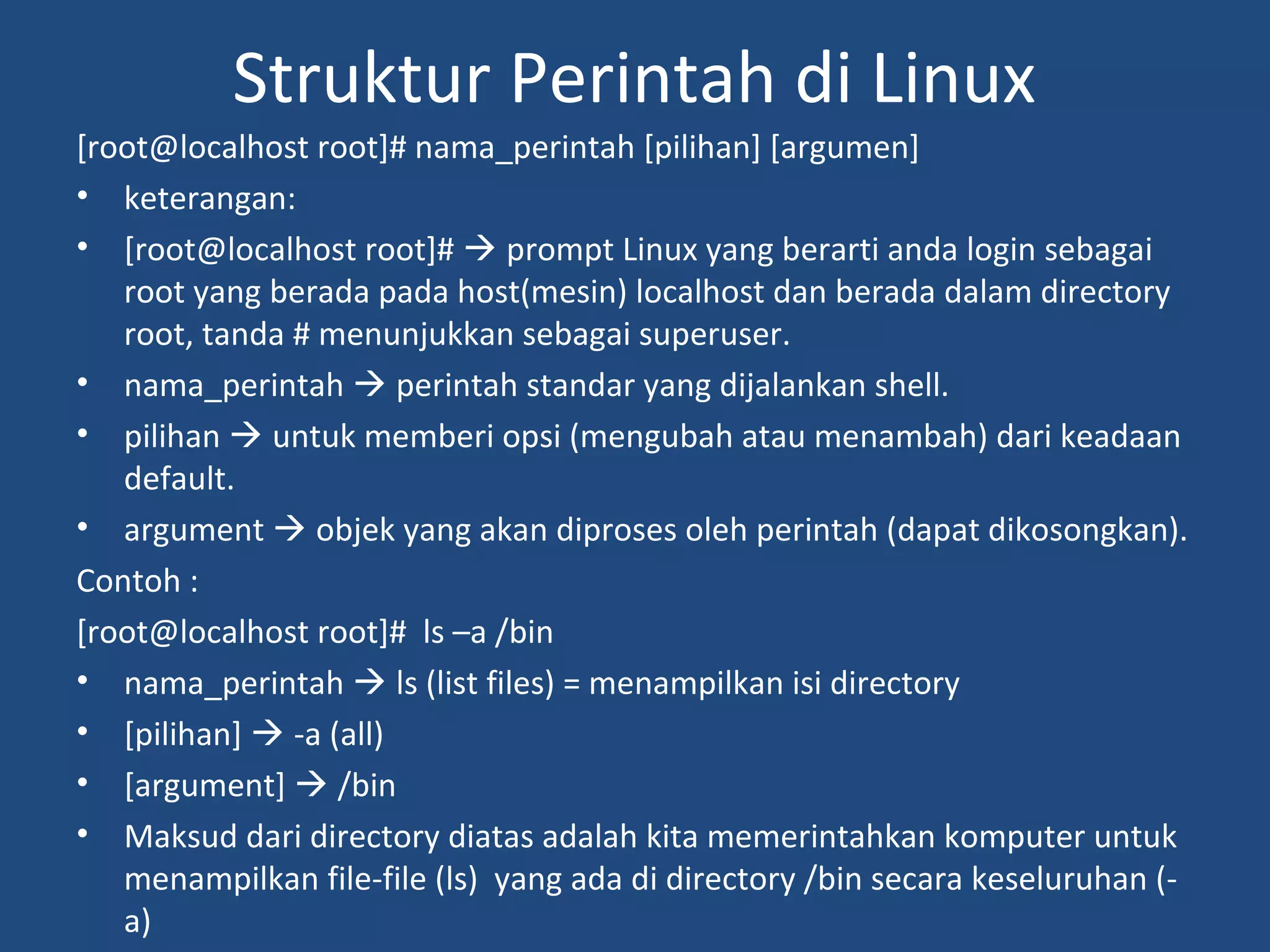 Struktur Perintah di Linux 
[root@localhost root]# nama_perintah [pilihan] [argumen] 
• keterangan: 
• [root@localhost root]#  prompt Linux yang berarti anda login sebagai 
root yang berada pada host(mesin) localhost dan berada dalam directory 
root, tanda # menunjukkan sebagai superuser. 
• nama_perintah  perintah standar yang dijalankan shell. 
• pilihan  untuk memberi opsi (mengubah atau menambah) dari keadaan 
default. 
• argument  objek yang akan diproses oleh perintah (dapat dikosongkan). 
Contoh : 
[root@localhost root]# ls –a /bin 
• nama_perintah  ls (list files) = menampilkan isi directory 
• [pilihan]  -a (all) 
• [argument]  /bin 
• Maksud dari directory diatas adalah kita memerintahkan komputer untuk 
menampilkan file-file (ls) yang ada di directory /bin secara keseluruhan (- 
a) 
 