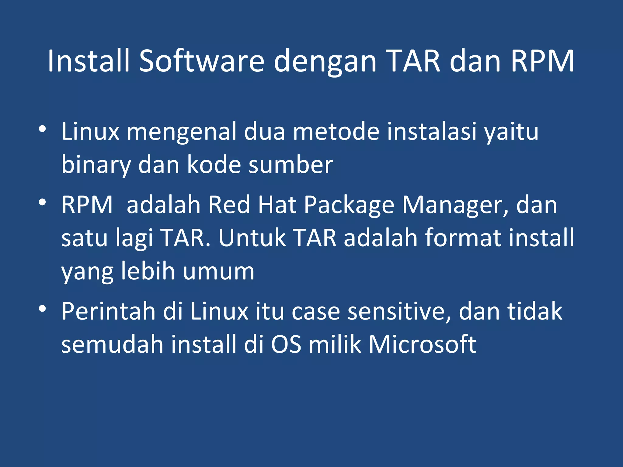 Install Software dengan TAR dan RPM 
• Linux mengenal dua metode instalasi yaitu 
binary dan kode sumber 
• RPM adalah Red Hat Package Manager, dan 
satu lagi TAR. Untuk TAR adalah format install 
yang lebih umum 
• Perintah di Linux itu case sensitive, dan tidak 
semudah install di OS milik Microsoft 
 