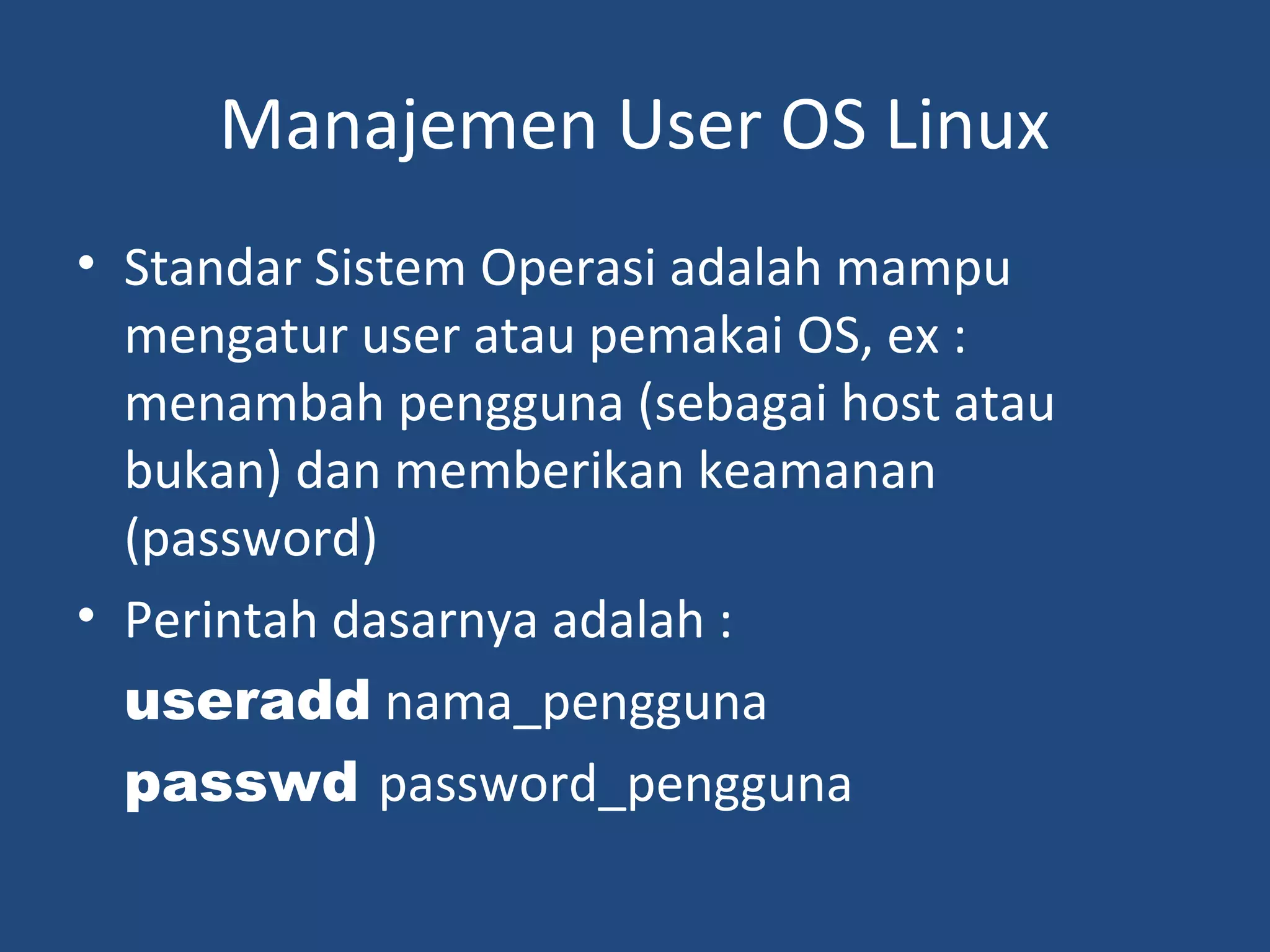 Manajemen User OS Linux 
• Standar Sistem Operasi adalah mampu 
mengatur user atau pemakai OS, ex : 
menambah pengguna (sebagai host atau 
bukan) dan memberikan keamanan 
(password) 
• Perintah dasarnya adalah : 
useradd nama_pengguna 
passwd password_pengguna 
 
