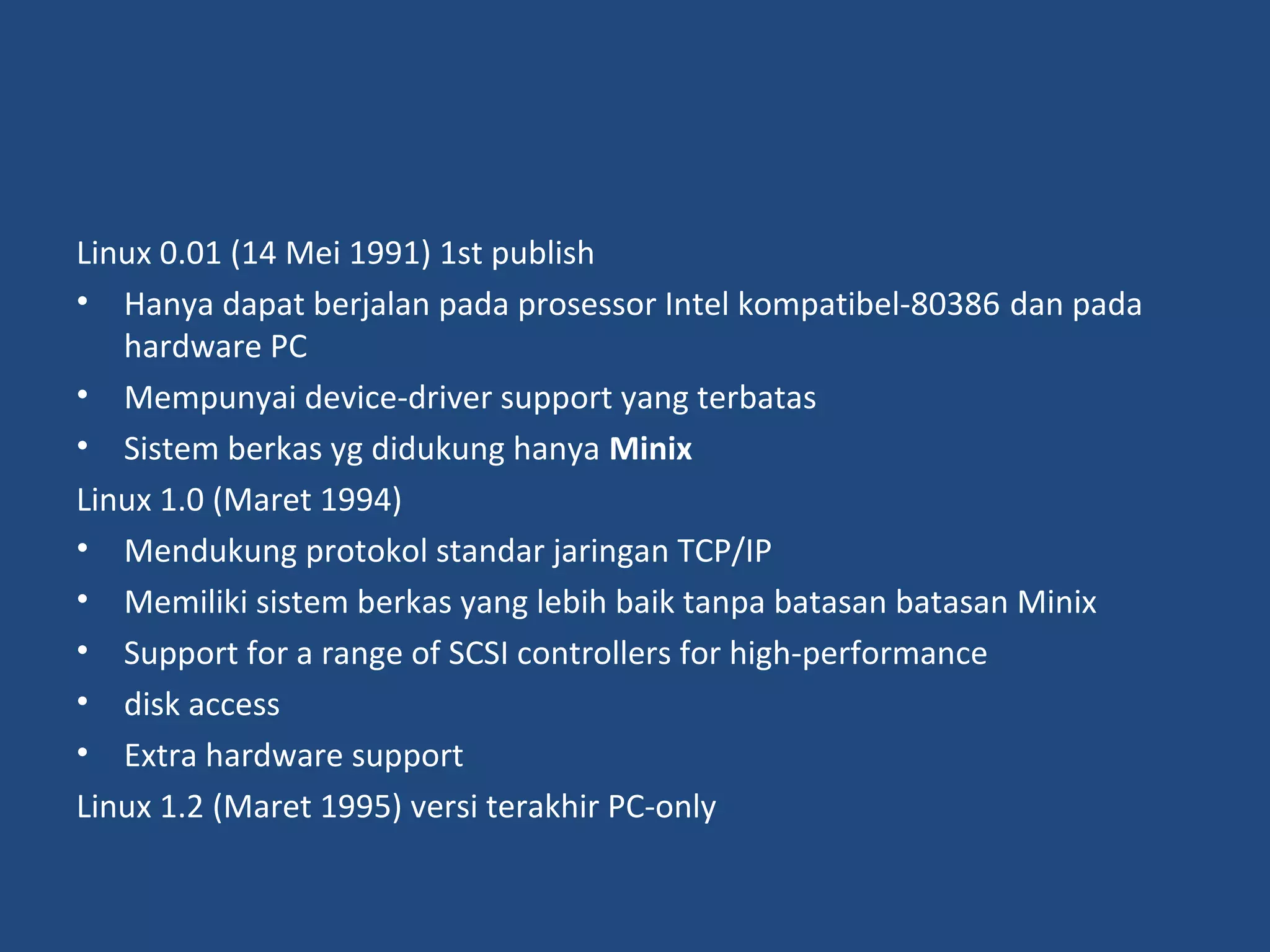 Linux 0.01 (14 Mei 1991) 1st publish 
• Hanya dapat berjalan pada prosessor Intel kompatibel-80386 dan pada 
hardware PC 
• Mempunyai device-driver support yang terbatas 
• Sistem berkas yg didukung hanya Minix 
Linux 1.0 (Maret 1994) 
• Mendukung protokol standar jaringan TCP/IP 
• Memiliki sistem berkas yang lebih baik tanpa batasan batasan Minix 
• Support for a range of SCSI controllers for high-performance 
• disk access 
• Extra hardware support 
Linux 1.2 (Maret 1995) versi terakhir PC-only 
 