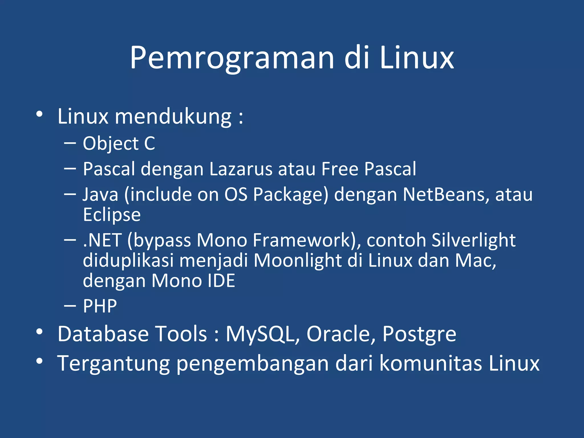 Pemrograman di Linux 
• Linux mendukung : 
– Object C 
– Pascal dengan Lazarus atau Free Pascal 
– Java (include on OS Package) dengan NetBeans, atau 
Eclipse 
– .NET (bypass Mono Framework), contoh Silverlight 
diduplikasi menjadi Moonlight di Linux dan Mac, 
dengan Mono IDE 
– PHP 
• Database Tools : MySQL, Oracle, Postgre 
• Tergantung pengembangan dari komunitas Linux 
 