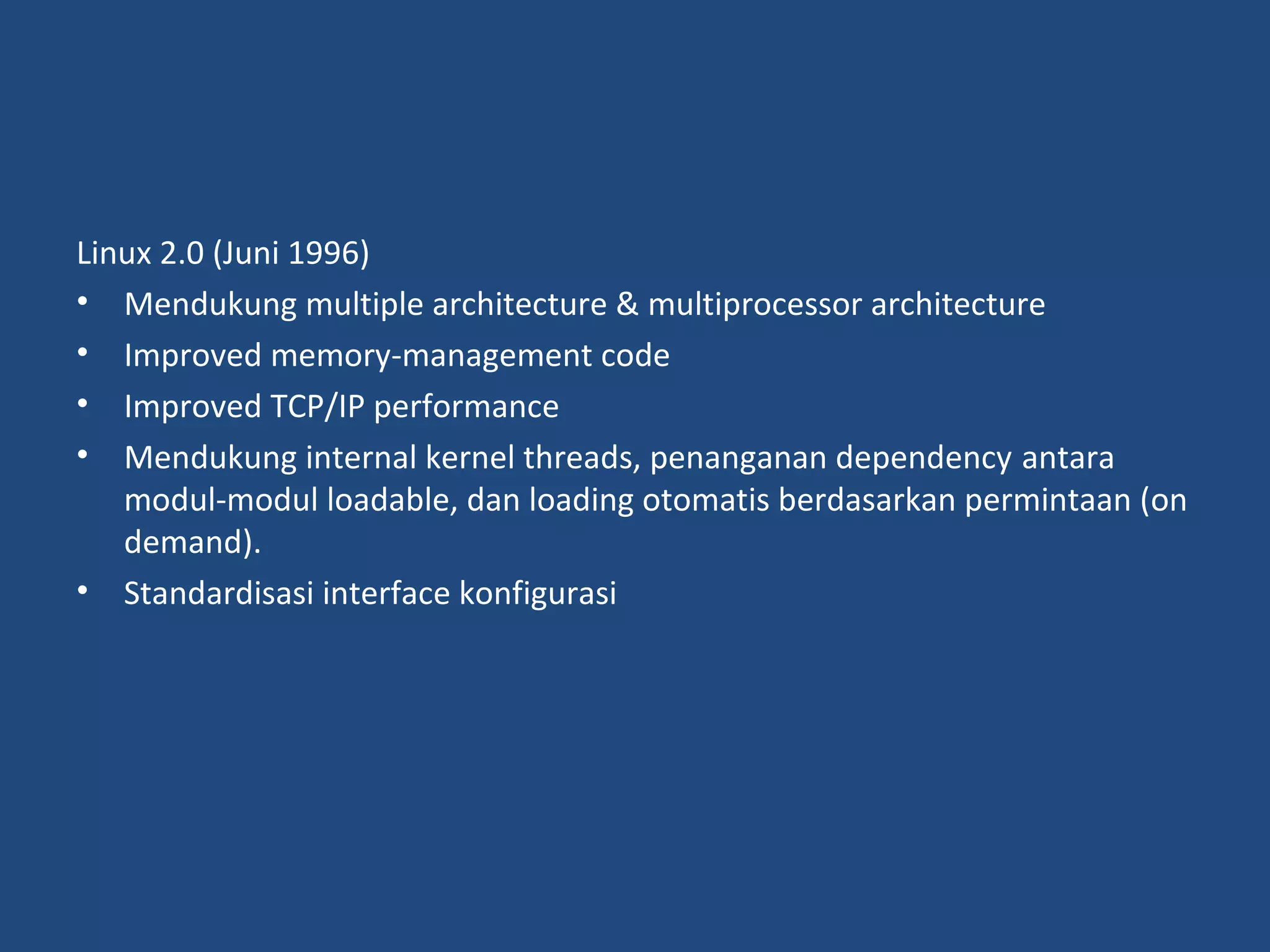 Linux 2.0 (Juni 1996) 
• Mendukung multiple architecture &amp; multiprocessor architecture 
• Improved memory-management code 
• Improved TCP/IP performance 
• Mendukung internal kernel threads, penanganan dependency antara 
modul-modul loadable, dan loading otomatis berdasarkan permintaan (on 
demand). 
• Standardisasi interface konfigurasi 
 