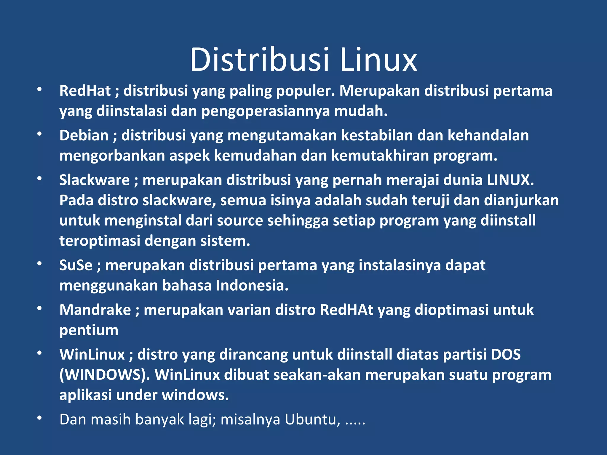 Distribusi Linux 
• RedHat ; distribusi yang paling populer. Merupakan distribusi pertama 
yang diinstalasi dan pengoperasiannya mudah. 
• Debian ; distribusi yang mengutamakan kestabilan dan kehandalan 
mengorbankan aspek kemudahan dan kemutakhiran program. 
• Slackware ; merupakan distribusi yang pernah merajai dunia LINUX. 
Pada distro slackware, semua isinya adalah sudah teruji dan dianjurkan 
untuk menginstal dari source sehingga setiap program yang diinstall 
teroptimasi dengan sistem. 
• SuSe ; merupakan distribusi pertama yang instalasinya dapat 
menggunakan bahasa Indonesia. 
• Mandrake ; merupakan varian distro RedHAt yang dioptimasi untuk 
pentium 
• WinLinux ; distro yang dirancang untuk diinstall diatas partisi DOS 
(WINDOWS). WinLinux dibuat seakan-akan merupakan suatu program 
aplikasi under windows. 
• Dan masih banyak lagi; misalnya Ubuntu, ..... 
 