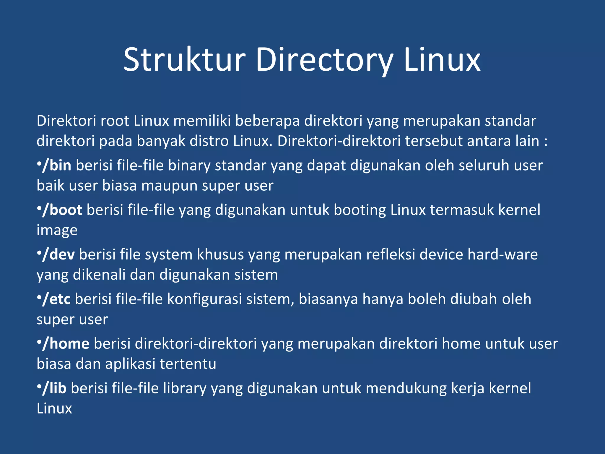 Struktur Directory Linux 
Direktori root Linux memiliki beberapa direktori yang merupakan standar 
direktori pada banyak distro Linux. Direktori-direktori tersebut antara lain : 
•/bin berisi file-file binary standar yang dapat digunakan oleh seluruh user 
baik user biasa maupun super user 
•/boot berisi file-file yang digunakan untuk booting Linux termasuk kernel 
image 
•/dev berisi file system khusus yang merupakan refleksi device hard-ware 
yang dikenali dan digunakan sistem 
•/etc berisi file-file konfigurasi sistem, biasanya hanya boleh diubah oleh 
super user 
•/home berisi direktori-direktori yang merupakan direktori home untuk user 
biasa dan aplikasi tertentu 
•/lib berisi file-file library yang digunakan untuk mendukung kerja kernel 
Linux 
 