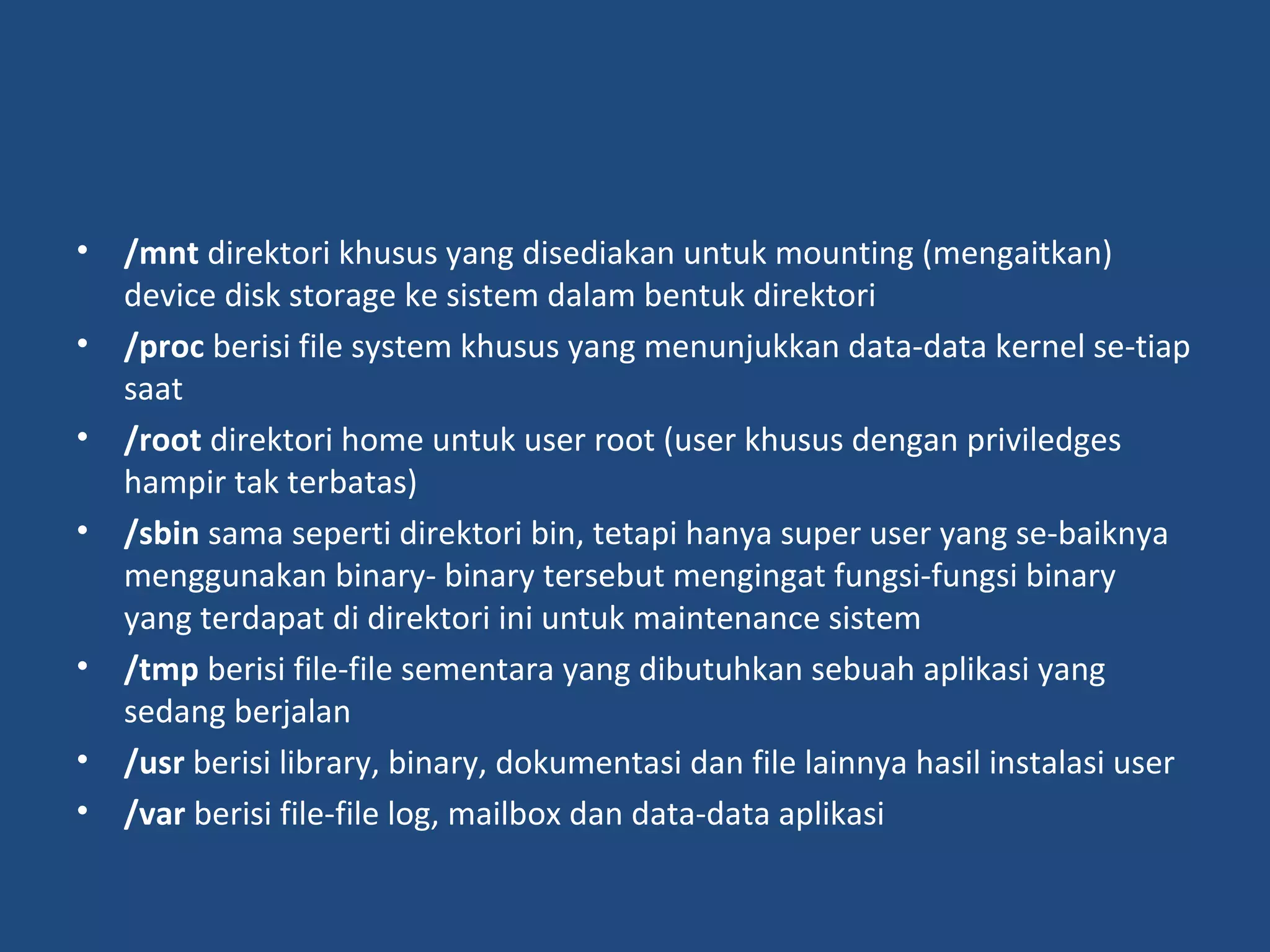 • /mnt direktori khusus yang disediakan untuk mounting (mengaitkan) 
device disk storage ke sistem dalam bentuk direktori 
• /proc berisi file system khusus yang menunjukkan data-data kernel se-tiap 
saat 
• /root direktori home untuk user root (user khusus dengan priviledges 
hampir tak terbatas) 
• /sbin sama seperti direktori bin, tetapi hanya super user yang se-baiknya 
menggunakan binary- binary tersebut mengingat fungsi-fungsi binary 
yang terdapat di direktori ini untuk maintenance sistem 
• /tmp berisi file-file sementara yang dibutuhkan sebuah aplikasi yang 
sedang berjalan 
• /usr berisi library, binary, dokumentasi dan file lainnya hasil instalasi user 
• /var berisi file-file log, mailbox dan data-data aplikasi 
 
