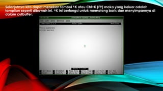 Selanjutnya kita dapat menekan tombol ^K atau Ctrl+K (F9) maka yang keluar adalah
tampilan seperti dibawah ini. ^K ini berfungsi untuk memotong baris dan menyimpannya di
dalam cutbuffer.
 