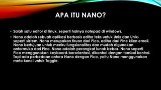 APA ITU NANO?
• Salah satu editor di linux, seperti halnya notepad di windows.
• Nano adalah sebuah aplikasi berbasis editor teks untuk Unix dan Unix-
seperti sistem. Nano merupakan tiruan dari Pico, editor dari Pine klien email.
Nano bertujuan untuk meniru fungsionalitas dan mudah digunakan
antarmuka dari Pico. Nano adalah perangkat lunak bebas. Nano seperti
Pico menggunakan keyboard-berorientasi, dikontrol dengan tombol kontrol.
Tapi ada perbedaan antara Nano dengan Pico, yaitu Nano menggunakan
meta kunci untuk Toggle.
 