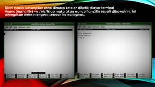 Disini masuk ketampilan nano dimana setelah diketik dilayar terminal
#nano (nama file) –w /etc/fstab maka akan muncul tampilin seperti dibawah ini, ini
difungsikan untuk mengedit sebuah file konfigurasi.
 