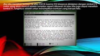 Jika kita menekan tombol ^G atau Ctrl+G karena Ctrl biasanya disisipkan dengan simbol (^)
maka yang akan muncul adalah tampilan seperti dibawah ini atau kita juga dapat menekan
tombol F1, fungsinya adalah untuk menampilkan bantuan yang berupa teks.
 