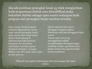 jika ada pembuat perangkat lunak yg tidak mengizinkan
kode programnya diubah atau dimodifikasi,maka
bukanlah disebut sebagai open source walaupun kode
program dari perangkat lunak tersebut tersedia.
Open source (kode program
terbuka) dipopulerkan tahun
1998. sejarah perangkat lunak
open source lahir sejak kultur
hacker berkembang di
laboratorium-laboratorium
komputer di universitas-
universitas Amerika seperti
Stanford, Barkeley, Carnegie
Mellon, dan MIT pada tahun 1960-
an dan 1970-an.
Sistem operasi open source
dianggap menguntungkan,
khususnya oleh para pengguna open
source.
Tujuan open source yg
sesungguhnya adalah
menghilangkan ketergantungan
terhadap vendor, yg dimana dari
pihak vendor bisa saja bertindak
secara seenaknya.
Dibawah merupakan kekurangan dan keuntungan dari open
source.
 