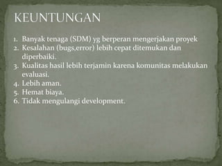 1. Banyak tenaga (SDM) yg berperan mengerjakan proyek
2. Kesalahan (bugs,error) lebih cepat ditemukan dan
diperbaiki.
3. Kualitas hasil lebih terjamin karena komunitas melakukan
evaluasi.
4. Lebih aman.
5. Hemat biaya.
6. Tidak mengulangi development.
 