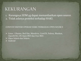 1. Kurangnya SDM yg dapat memanfaatkan open source.
2. Tidak adanya proteksi terhadap HAKI.
CONTOH SISITEM OPERASI YAMG TERMASUK OPEN SOURCE
 Linux : Ubuntu, Red Hat, Mandriva, CentOS, Fedora, Blankon,
OpenSUSE, OS Open BSD dan Free BSD.
 Open Solaris dan Solaris.
 Android
 