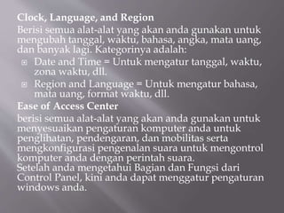 Clock, Language, and Region
Berisi semua alat-alat yang akan anda gunakan untuk
mengubah tanggal, waktu, bahasa, angka, mata uang,
dan banyak lagi. Kategorinya adalah:
 Date and Time = Untuk mengatur tanggal, waktu,
zona waktu, dll.
 Region and Language = Untuk mengatur bahasa,
mata uang, format waktu, dll.
Ease of Access Center
berisi semua alat-alat yang akan anda gunakan untuk
menyesuaikan pengaturan komputer anda untuk
penglihatan, pendengaran, dan mobilitas serta
mengkonfigurasi pengenalan suara untuk mengontrol
komputer anda dengan perintah suara.
Setelah anda mengetahui Bagian dan Fungsi dari
Control Panel, kini anda dapat menggatur pengaturan
windows anda.
 