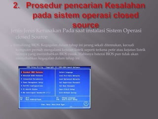 Jenis-Jenis Kerusakan Pada saat instalasi Sistem Operasi
closed Source
. Initializing BIOS. Kegagalan dalam tahap ini jarang sekali ditemukan, kecuali
komputer pernah mengalami kejutan listrik seperti terkena petir atau kejutan listrik
lainnya yang menyebabkan BIOS rusak. Habisnya baterai BIOS pun tidak akan
menyebabkan kegagalan dalam tahap ini
 