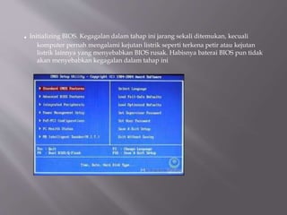 . Initializing BIOS. Kegagalan dalam tahap ini jarang sekali ditemukan, kecuali
komputer pernah mengalami kejutan listrik seperti terkena petir atau kejutan
listrik lainnya yang menyebabkan BIOS rusak. Habisnya baterai BIOS pun tidak
akan menyebabkan kegagalan dalam tahap ini
 