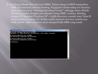 2. Initializing Master Boot Record (MBR). Dalam tahap ini BIOS memeriksa
MBR dan memulai sekuens booting. Kegagalan dalam tahap ini biasanya
akan muncul pesan “Missing Operating System” sehingga akses ditolak.
Solusinya adalah dengan cara menulis ulang MBR. Caranya, Booting
dengan CD instalasi Windows XP –> pilih Recovery console atau Tekan R
selama proses booting CD. Ketika sudah muncul recovery console nya
ketik fixmbr. Maka windows akan memperbaiki MBR yang rusak.
 