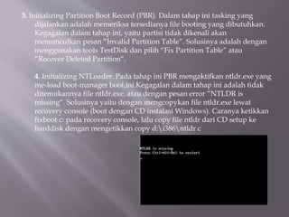 3. Initializing Partition Boot Record (PBR). Dalam tahap ini tasking yang
dijalankan adalah memeriksa tersedianya file booting yang dibutuhkan.
Kegagalan dalam tahap ini, yaitu partisi tidak dikenali akan
memunculkan pesan “Invalid Partition Table“. Solusinya adalah dengan
menggunakan tools TestDisk dan pilih “Fix Partition Table” atau
“Recover Deleted Partition“.
4. Initializing NTLoader. Pada tahap ini PBR mengaktifkan ntldr.exe yang
me-load boot-manager boot.ini.Kegagalan dalam tahap ini adalah tidak
ditemukannya file ntldr.exe, atau dengan pesan error “NTLDR is
missing“. Solusinya yaitu dengan mengcopykan file ntldr.exe lewat
recovery console (boot dengan CD instalasi Windows). Caranya ketikkan
fixboot c: pada recovery console, lalu copy file ntldr dari CD setup ke
harddisk dengan mengetikkan copy d:i386ntldr c
 