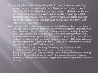 5. Initializing Boot Menu. Pada tahap ini file boot.ini akan menampilkan
menu boot, atau dalam kondisi default user secara otomatis memilih
Windows XP. Kegagalan dalam tahap ini adalah tidakk ditemukannya
file boot.ini dengan pesan error “Invalid boot.ini“.Solusinya adalah
dengan memperbaiki sektor boot. Caranya masuk ke dalam recovery
console (booting dengan menggunakan CD Instalasi Windows) dan
ketikkan bootcfg /rebuild
6. Initializing NTdetect. Pada tahap ini tasking yang dijalankan adalah pemeriksaan
terhadap semua komponen hardware yang terpasang.Kegagalan dalam tahap ini
merupakan crash dengan pesan error. Biasanya anda akan mendapatkan pesan
error “NTLDR is missing” atau “Disk I/O Error, Error=0000 10000 NTdetect“.
Solusinya adalah mengcopykan kembali file ntdetect yang hilang. Caranya masuk
ke dalam recovery console (booting dengan menggunakan CD Instalasi Windows)
dan mengcopykan file ntdetect.com dari CD setup XP ke dalam harddisk, dengan
mengetikkan copy d:i386ntdetect.com c:
 7. Aktifasi Kernel/HAL. Pada tahap ini tasking yang dijalankan adalah
mengaktifkan Kernel Windows dan Hardware Abstraction Layer
(HAL).Kegagalan dalam tahap ini biasanya ditandai dengan blue screen. Booting
dihentikan dengan “Blue Screen of Death“. Bila aanda mengalami kegagalan
dalam tahap ini solusi terbaik adalah dengan memformat ulang instalasi windows
XP anda.
 