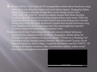 8.Aktivasi Driver. Pada tahap ini XP mengaktifkan semua driver hardware yang
dibutuhkan dan diberikan status activated dalam registry. Kegagalan dalam
tahap ini biasanya ditandai dengan blue screen dengan pesan error
“IRQ_LESS_OR_EQUAL“.Solusinya adalah dengan Safe Mode Booting.
Caranya, tekan F5 saat proses booting sampai keluar setup menu. Pilih safe
mode dan biarkan windows berjalan dalam safe mode.Buang atau Uninstal
driver yang rusak.Bila tidak membantu cobalah men-disable hardware yang
error tersebut pada device manager.Atau bila memungkinkan lepaslah
hardware yang error tersebut dari komputer anda
9. Initializing Kernel. Pada tahap ini ntloader menyerahkan kekuasan
pemerintahan kepada kernel windows. Kegagalan dalam tahap ini
ditandai dengan windows hang pada proses “Windows is Starting Up“.
Solusinya adalah dengan minta bantuan dari Microsoft.Caranya lewat
internet masuk ke alamat http://support.microsoft.com/kb/314477/. Di
sini para developer windows akan memberikan pilihan solusi untuk
beberapa kemungkinan kesalahan
 